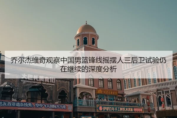 乔尔杰维奇观察中国男篮锋线摇摆人三后卫试验仍在继续的深度分析